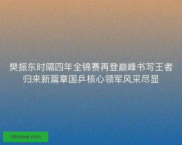 樊振东时隔四年全锦赛再登巅峰书写王者归来新篇章国乒核心领军风采尽显