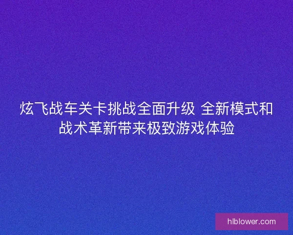 炫飞战车关卡挑战全面升级 全新模式和战术革新带来极致游戏体验