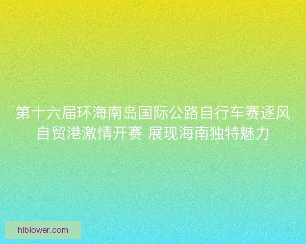 第十六届环海南岛国际公路自行车赛逐风自贸港激情开赛 展现海南独特魅力