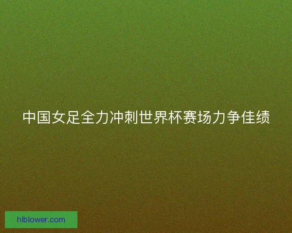 中国女足全力冲刺世界杯赛场力争佳绩