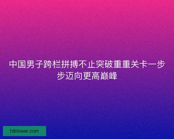 中国男子跨栏拼搏不止突破重重关卡一步步迈向更高巅峰