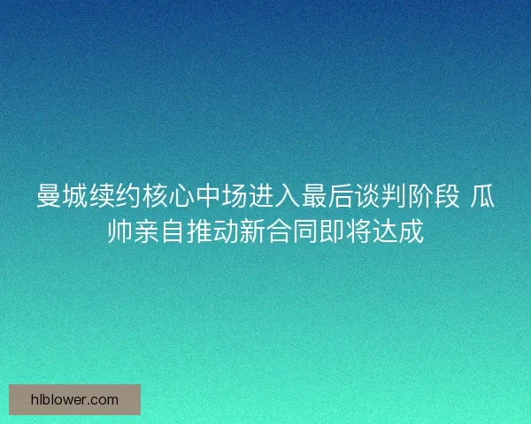 曼城续约核心中场进入最后谈判阶段 瓜帅亲自推动新合同即将达成