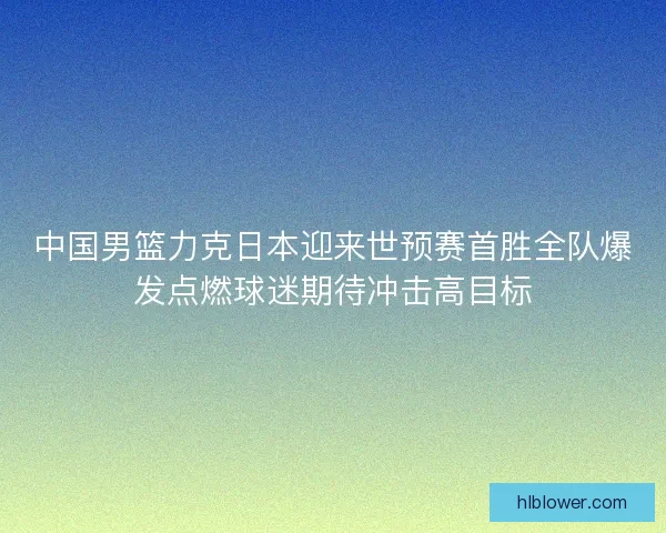 中国男篮力克日本迎来世预赛首胜全队爆发点燃球迷期待冲击高目标
