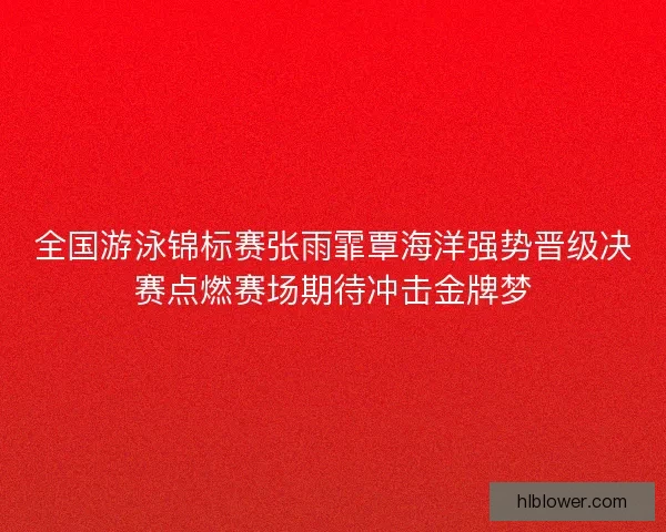 全国游泳锦标赛张雨霏覃海洋强势晋级决赛点燃赛场期待冲击金牌梦